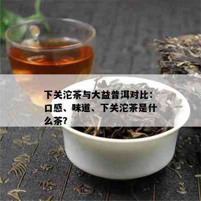 下关沱茶与大益普洱对比：口感、味道、下关沱茶是什么茶？