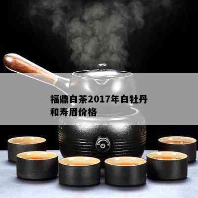 福鼎白茶2017年白牡丹和寿眉价格