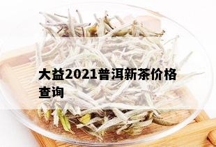 大益2021普洱新茶价格查询