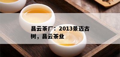 昌云茶厂：2013景迈古树，昌云茶业