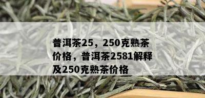 普洱茶25，250克熟茶价格，普洱茶2581解释及250克熟茶价格