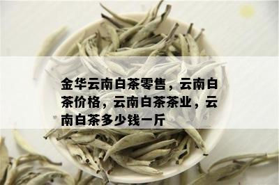 金华云南白茶零售，云南白茶价格，云南白茶茶业，云南白茶多少钱一斤