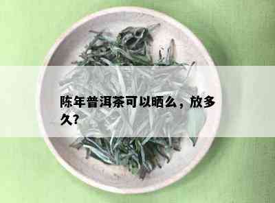 陈年普洱茶可以晒么，放多久？