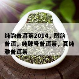 纯韵普洱茶2014，醇韵普洱，纯臻号普洱茶，真纯雅普洱茶