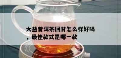 大益普洱茶回甘怎么样好喝，更佳款式是哪一款