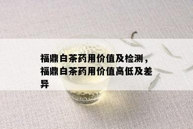 福鼎白茶用价值及检测，福鼎白茶用价值高低及差异