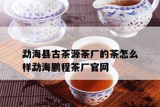 勐海县古茶源茶厂的茶怎么样勐海鹏程茶厂官网