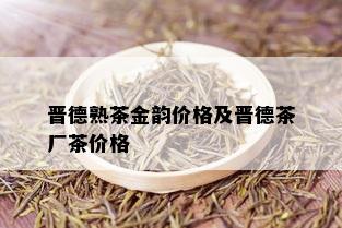 晋德熟茶金韵价格及晋德茶厂茶价格