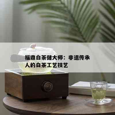 福鼎白茶健大师：非遗传承人的白茶工艺技艺