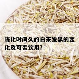 陈化时间久的白茶发黑的变化及可否饮用？