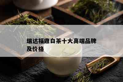 瑞达福鼎白茶十大高端品牌及价格