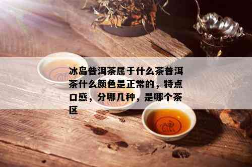 冰岛普洱茶属于什么茶普洱茶什么颜色是正常的，特点口感，分哪几种，是哪个茶区