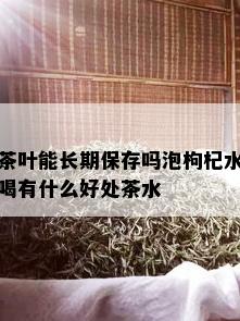 茶叶能长期保存吗泡枸杞水喝有什么好处茶水