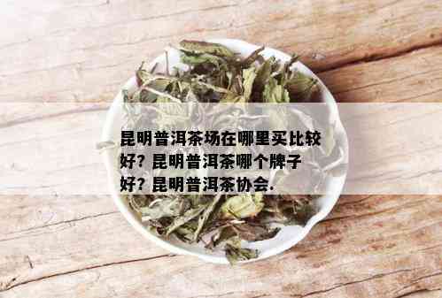 昆明普洱茶场在哪里买比较好? 昆明普洱茶哪个牌子好? 昆明普洱茶协会.