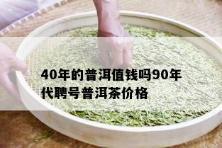 40年的普洱值钱吗90年代聘号普洱茶价格