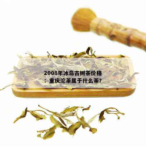 2008年冰岛古树茶价格：重庆沱茶属于什么茶？