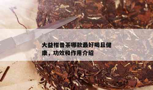 大益柑普茶哪款更好喝且健康，功效和作用介绍