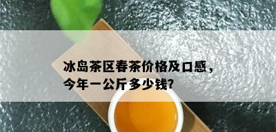 冰岛茶区春茶价格及口感，今年一公斤多少钱？