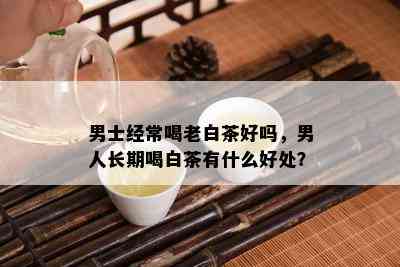 男士经常喝老白茶好吗，男人长期喝白茶有什么好处？