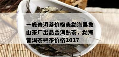 一般普洱茶价格表勐海县象山茶厂出品普洱熟茶，勐海普洱茶熟茶价格2017