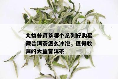 大益普洱茶哪个系列好购买藏普洱茶怎么冲泡，值得收藏的大益普洱茶