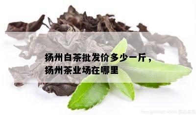 扬州白茶批发价多少一斤，扬州茶业场在哪里