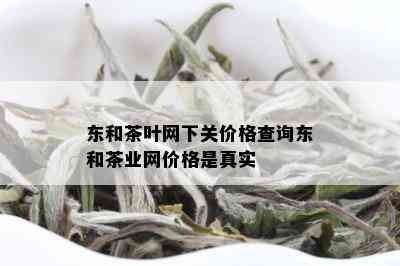 东和茶叶网下关价格查询东和茶业网价格是真实