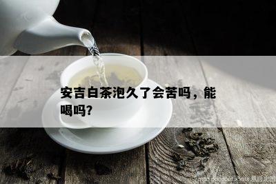 安吉白茶泡久了会苦吗，能喝吗？