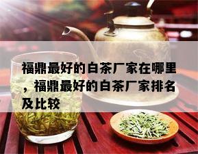 福鼎更好的白茶厂家在哪里，福鼎更好的白茶厂家排名及比较