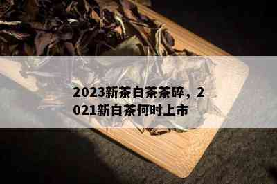 2023新茶白茶茶碎，2021新白茶何时上市