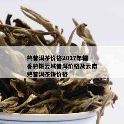 熟普洱茶价格2017年糯香熟饼云域普洱价格及云南熟普洱茶饼价格