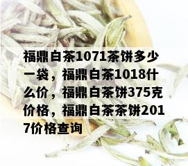 福鼎白茶1071茶饼多少一袋，福鼎白茶1018什么价，福鼎白茶饼375克价格，福鼎白茶茶饼2017价格查询