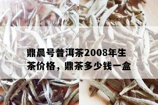 鼎晨号普洱茶2008年生茶价格，鼎茶多少钱一盒