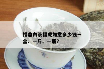 福鼎白茶福虎如意多少钱一盒、一斤、一瓶？