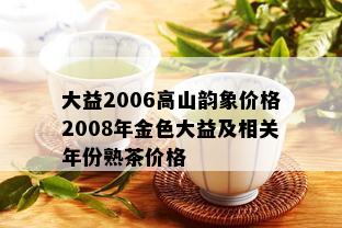 大益2006高山韵象价格2008年金色大益及相关年份熟茶价格