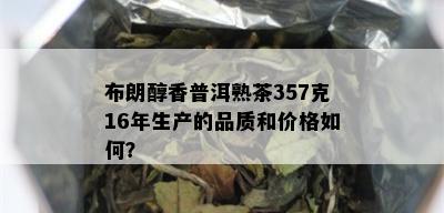 布朗醇香普洱熟茶357克16年生产的品质和价格如何？