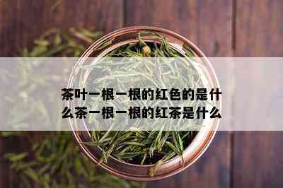 茶叶一根一根的红色的是什么茶一根一根的红茶是什么