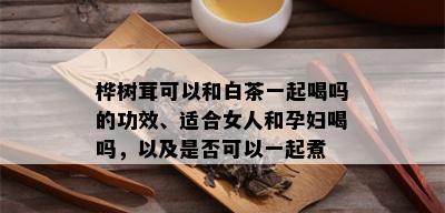 桦树茸可以和白茶一起喝吗的功效、适合女人和孕妇喝吗，以及是否可以一起煮