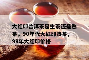 大红印普洱茶是生茶还是熟茶，90年代大红印熟茶，98年大红印价格