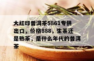 大红印普洱茶5861专供出口，价格888，生茶还是熟茶，是什么年代的普洱茶