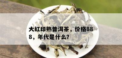 大红印熟普洱茶，价格888，年代是什么？