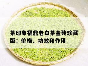 茶印象福鼎老白茶金砖珍藏版：价格、功效和作用