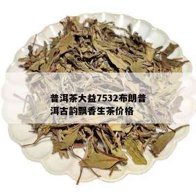 普洱茶大益7532布朗普洱古韵飘香生茶价格