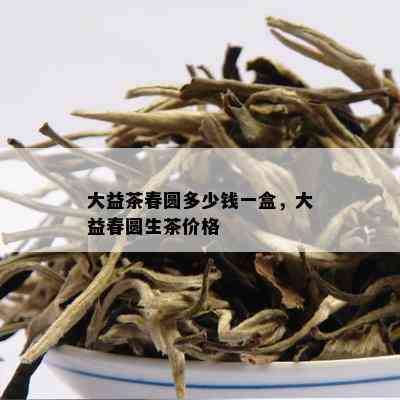 大益茶春圆多少钱一盒，大益春圆生茶价格