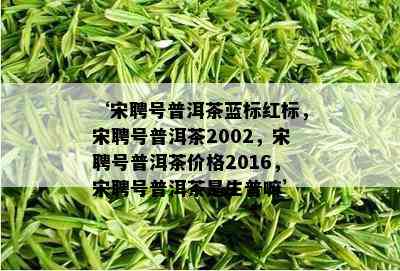 ‘宋聘号普洱茶蓝标红标，宋聘号普洱茶2002，宋聘号普洱茶价格2016，宋聘号普洱茶是生普嘛’