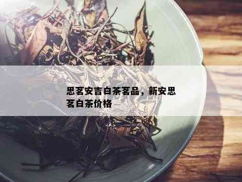 思茗安吉白茶茗品，新安思茗白茶价格