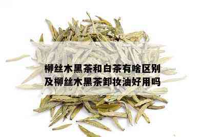 柳丝木黑茶和白茶有啥区别及柳丝木黑茶卸妆油好用吗