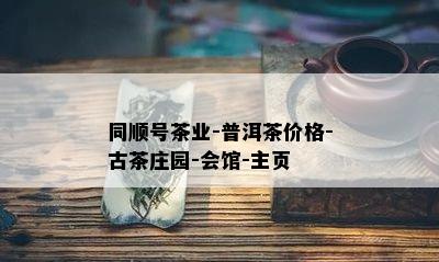 同顺号茶业-普洱茶价格-古茶庄园-会馆-主页