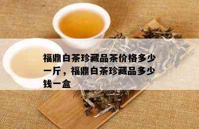 福鼎白茶珍藏品茶价格多少一斤，福鼎白茶珍藏品多少钱一盒