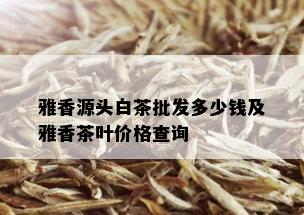 雅香源头白茶批发多少钱及雅香茶叶价格查询